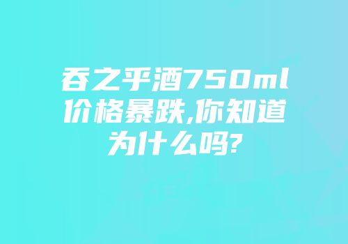 吞之乎酒750ml价格暴跌,你知道为什么吗?