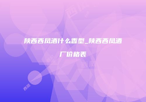 陕西西凤酒什么香型_陕西西凤酒厂价格表