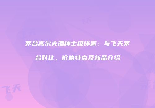 茅台高尔夫酒绅士级详解：与飞天茅台对比、价格特点及新品介绍