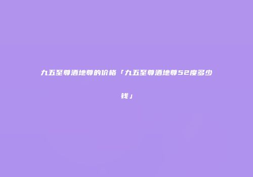 九五至尊酒地尊的价格「九五至尊酒地尊52度多少钱」