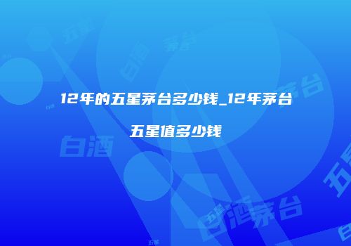12年的五星茅台多少钱_12年茅台五星值多少钱