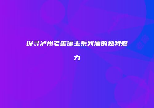 探寻泸州老窖镶玉系列酒的独特魅力