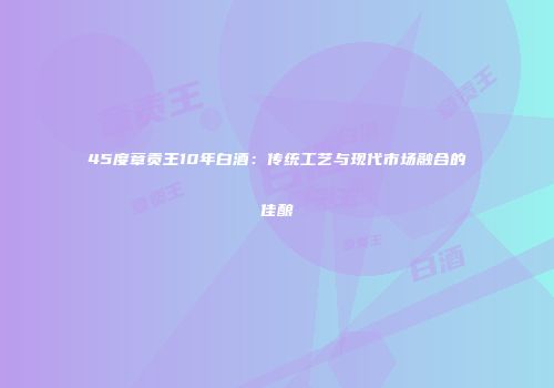 45度章贡王10年白酒：传统工艺与现代市场融合的佳酿