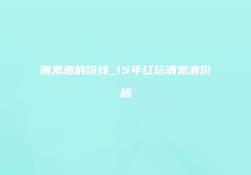 酒鬼酒的价钱_15年红坛酒鬼酒价格
