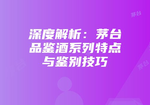 深度解析：茅台品鉴酒系列特点与鉴别技巧