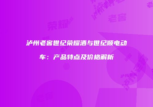 泸州老窖世纪荣耀酒与世纪顺电动车：产品特点及价格解析
