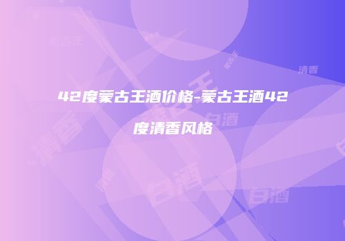 42度蒙古王酒价格-蒙古王酒42度清香风格