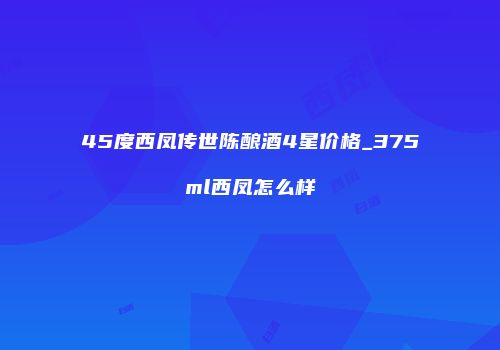 45度西凤传世陈酿酒4星价格_375ml西凤怎么样