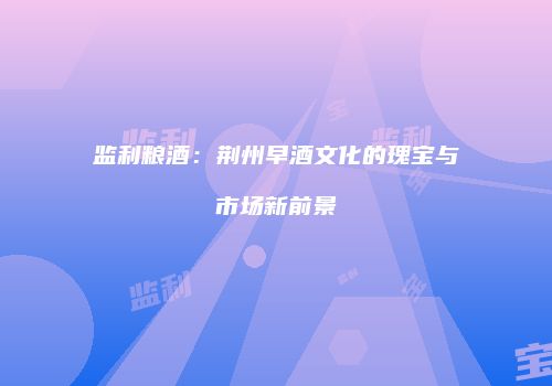 监利粮酒：荆州早酒文化的瑰宝与市场新前景