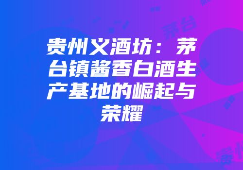 贵州义酒坊：茅台镇酱香白酒生产基地的崛起与荣耀