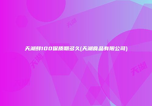 天湖鲜100保质期多久(天湖食品有限公司)
