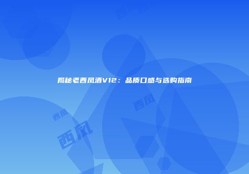 揭秘老西凤酒V12：品质口感与选购指南