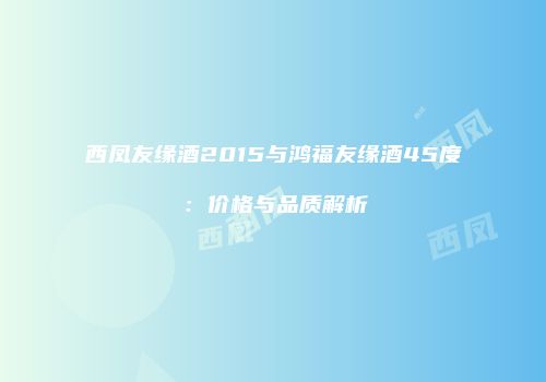 西凤友缘酒2015与鸿福友缘酒45度：价格与品质解析