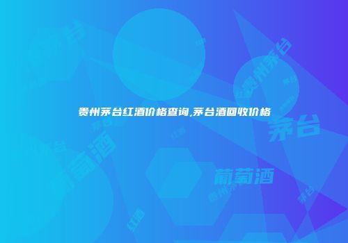 贵州茅台红酒价格查询,茅台酒回收价格