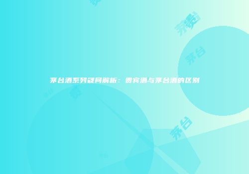 茅台酒系列疑问解析：贵宾酒与茅台酒的区别