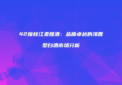 42度枝江柔雅酒：品质卓越的浓香型白酒市场分析