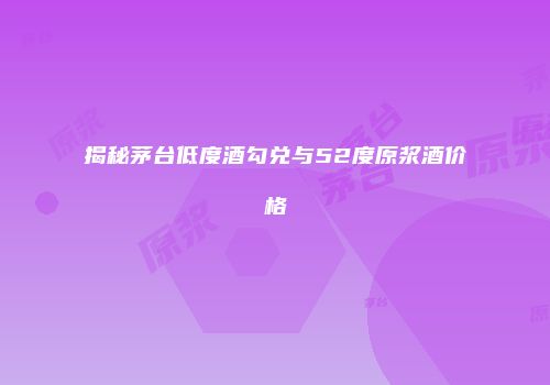 揭秘茅台低度酒勾兑与52度原浆酒价格