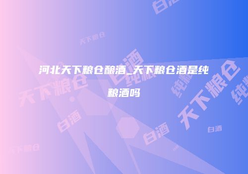 河北天下粮仓酿酒_天下粮仓酒是纯粮酒吗