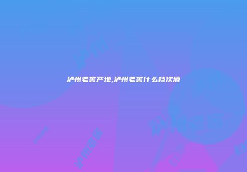 泸州老窖产地,泸州老窖什么档次酒