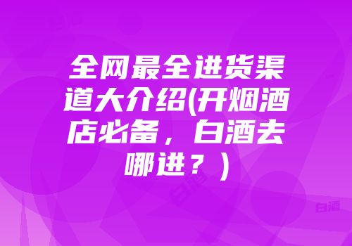 全网最全进货渠道大介绍(开烟酒店必备，白酒去哪进？)