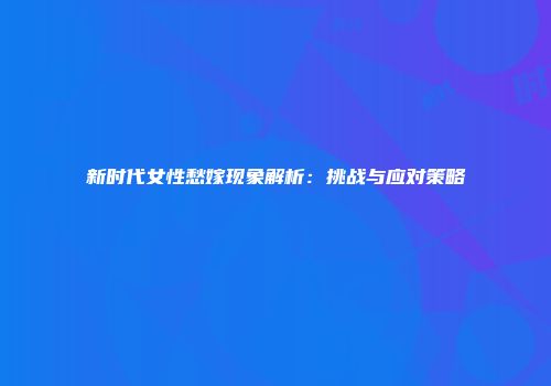 新时代女性愁嫁现象解析：挑战与应对策略