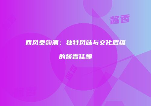西风秦韵酒：独特风味与文化底蕴的酱香佳酿
