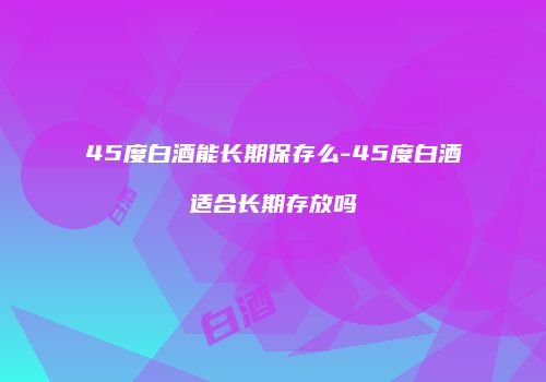 45度白酒能长期保存么-45度白酒适合长期存放吗
