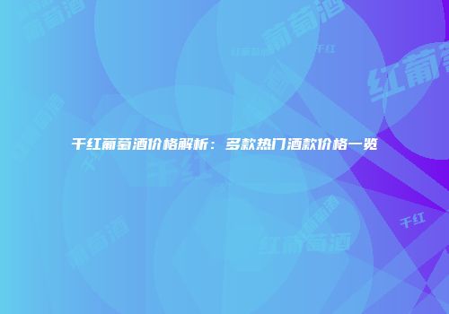 干红葡萄酒价格解析：多款热门酒款价格一览