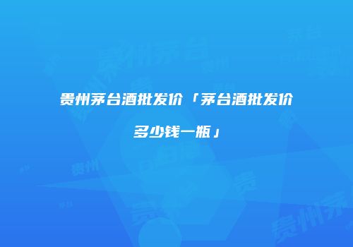 贵州茅台酒批发价「茅台酒批发价多少钱一瓶」