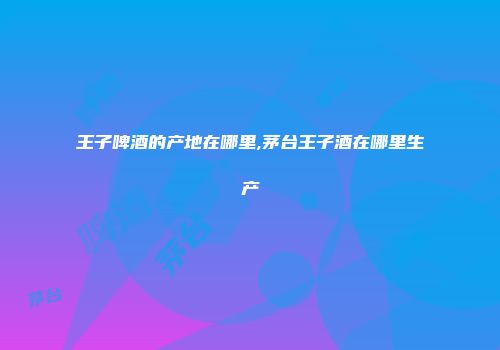 王子啤酒的产地在哪里,茅台王子酒在哪里生产