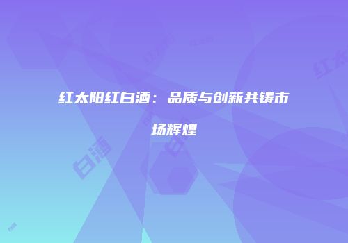 红太阳红白酒：品质与创新共铸市场辉煌