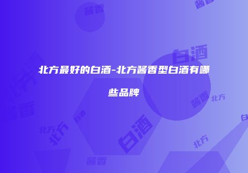 北方最好的白酒-北方酱香型白酒有哪些品牌