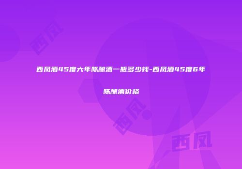 西凤酒45度六年陈酿酒一瓶多少钱-西凤酒45度6年陈酿酒价格