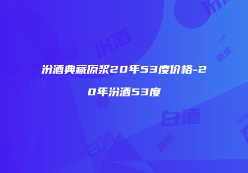 汾酒典藏原浆20年53度价格-20年汾酒53度
