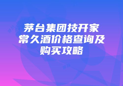 茅台集团技开家常久酒价格查询及购买攻略