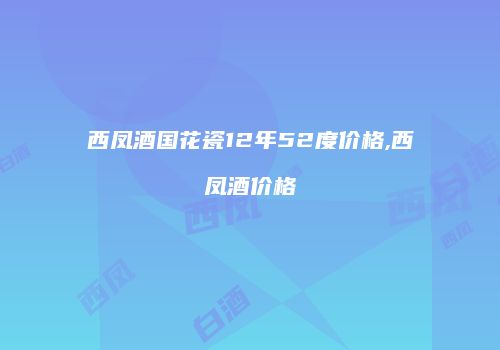 西凤酒国花瓷12年52度价格,西凤酒价格