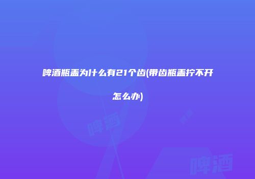 啤酒瓶盖为什么有21个齿(带齿瓶盖拧不开怎么办)