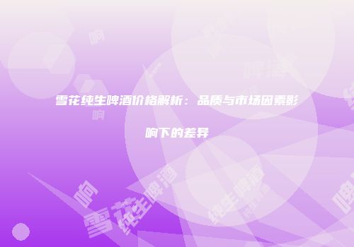 雪花纯生啤酒价格解析：品质与市场因素影响下的差异