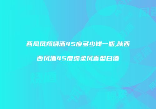 西凤凤翔烧酒45度多少钱一瓶,陕西西凤酒45度绵柔凤香型白酒