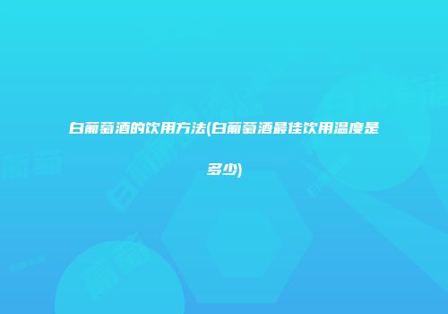白葡萄酒的饮用方法(白葡萄酒最佳饮用温度是多少)