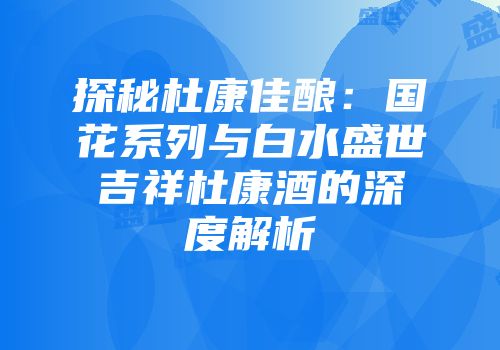 探秘杜康佳酿：国花系列与白水盛世吉祥杜康酒的深度解析