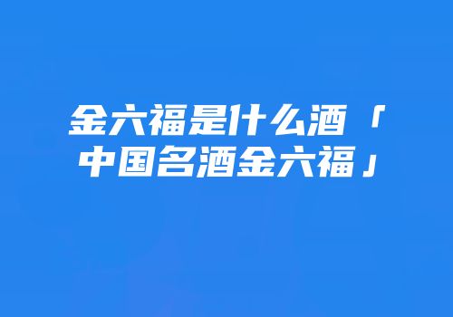 金六福是什么酒「中国名酒金六福」