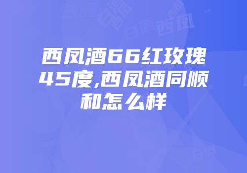 西凤酒66红玫瑰45度,西凤酒同顺和怎么样