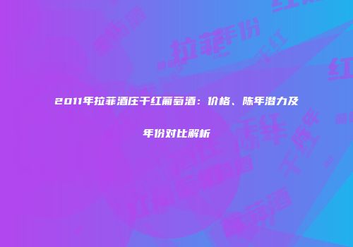 2011年拉菲酒庄干红葡萄酒：价格、陈年潜力及年份对比解析