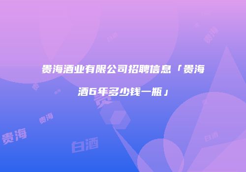 贵海酒业有限公司招聘信息「贵海酒6年多少钱一瓶」