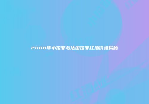 2008年小拉菲与法国拉菲红酒价格揭秘