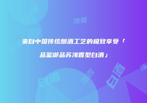 来自中国传统酿酒工艺的极致享受「品鉴御品苏浓香型白酒」