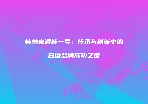 桂林米酒桂一号：传承与创新中的白酒品牌成功之道