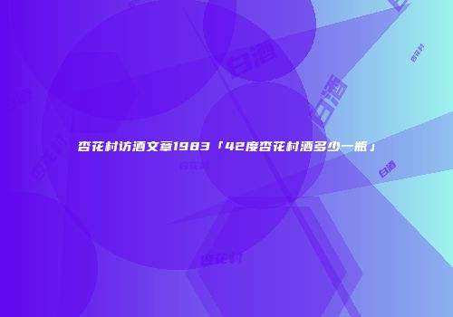 杏花村访酒文章1983「42度杏花村酒多少一瓶」