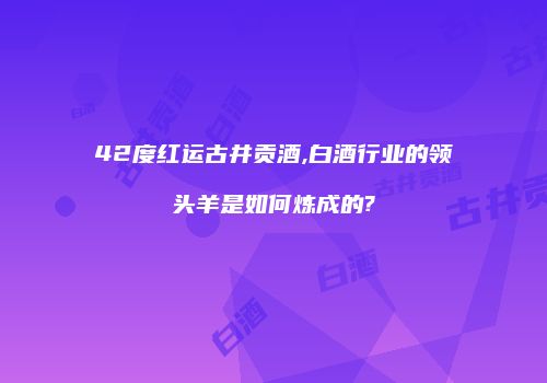 42度红运古井贡酒,白酒行业的领头羊是如何炼成的?